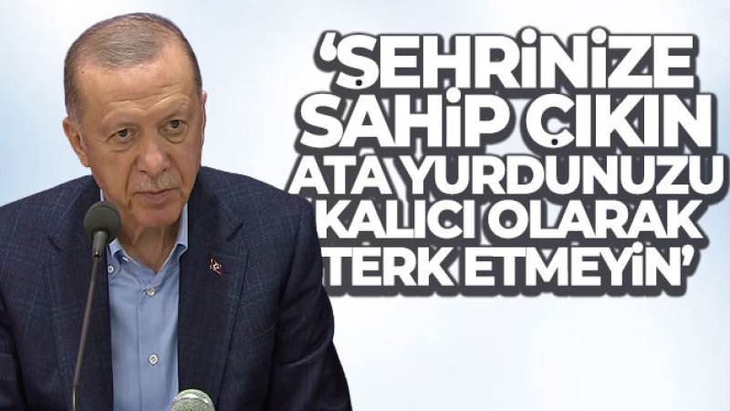 Cumhurbaşkanı Erdoğan: ‘Şehrinize sahip çıkın, ata yurdunuzu kalıcı olarak terk etmeyin'