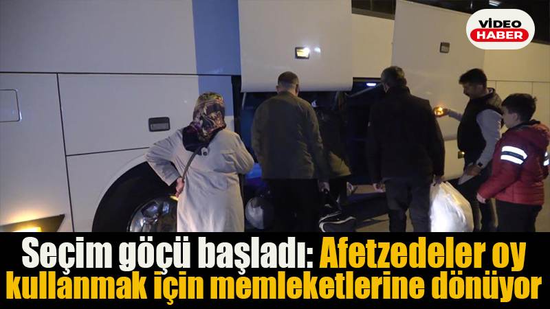 Seçim göçü başladı: Afetzedeler oy kullanmak için memleketlerine dönüyor