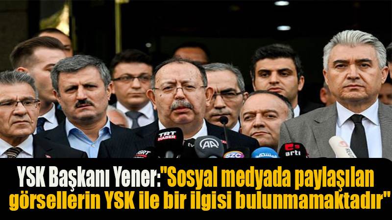 YSK Başkanı Yener: "Sosyal medyada paylaşılan görsellerin YSK ile bir ilgisi bulunmamaktadır"