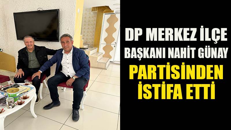 DP MERKEZ İLÇE BAŞKANI NAHİT GÜNAY PARTİSİNDEN İSTİFA ETTİ