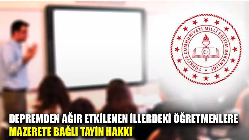 DEPREMDEN AĞIR ETKİLENEN İLLERDEKİ ÖĞRETMENLERE MAZERETE BAĞLI TAYİN HAKKI