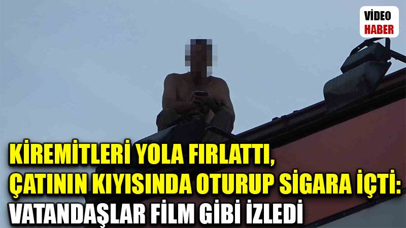 Kiremitleri yola fırlattı, çatının kıyısında oturup sigara içti: Vatandaşlar film gibi izledi