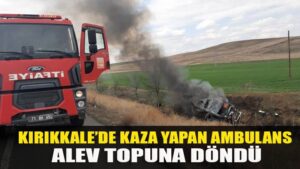 KIRIKKALE’DE KAZA YAPAN AMBULANS ALEV TOPUNA DÖNDÜ