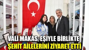 VALİ MAKAS, EŞİYLE BİRLİKTE  ŞEHİT AİLELERİNİ ZİYARET ETTİ
